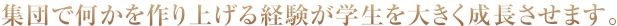 集団で何かを作り上げる経験が学生を大きく成長させます。