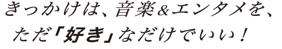 きっかけは、音楽＆エンタメを、ただ「好き」なだけでいい！